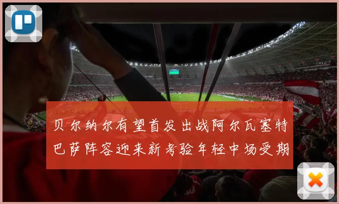 贝尔纳尔有望首发出战阿尔瓦塞特巴萨阵容迎来新考验年轻中场受期待