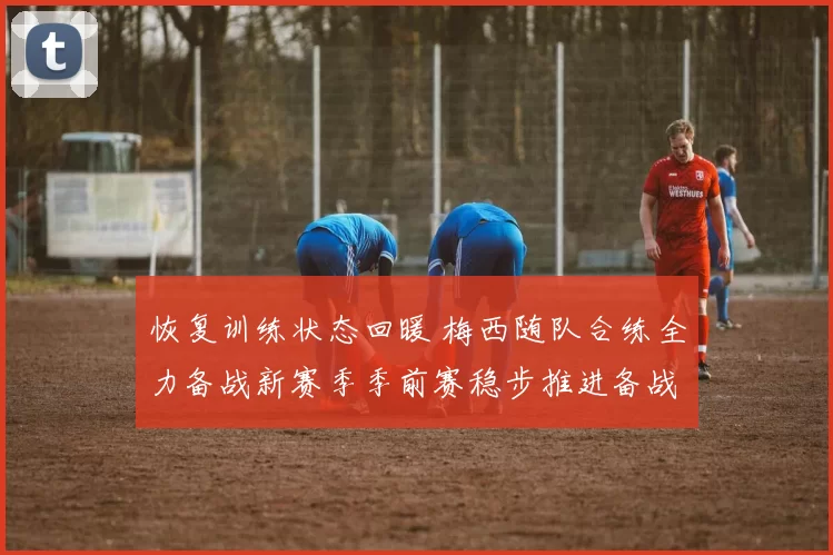 恢复训练状态回暖 梅西随队合练全力备战新赛季季前赛稳步推进备战计划进程加速