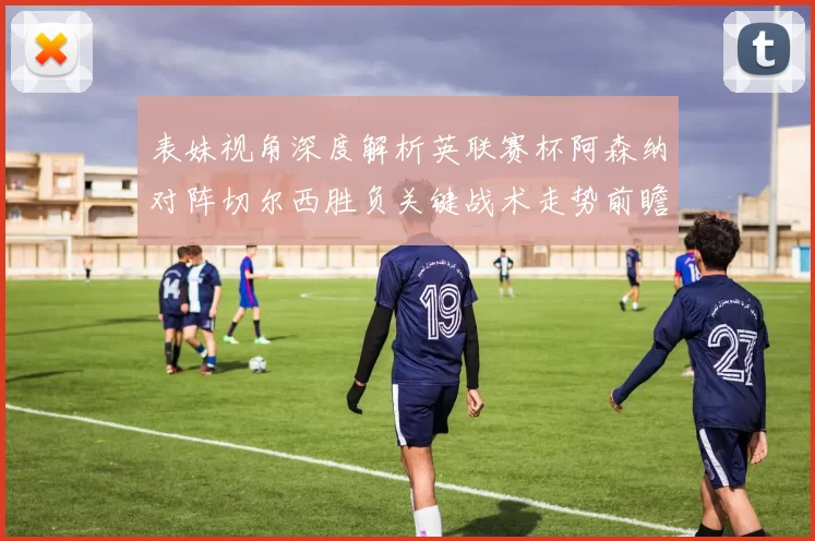 表妹视角深度解析英联赛杯阿森纳对阵切尔西胜负关键战术走势前瞻